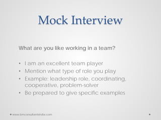 Mock Interview
What are you like working in a team?
• I am an excellent team player
• Mention what type of role you play
• Example: leadership role, coordinating,
cooperative, problem-solver
• Be prepared to give specific examples
www.bmconsultantsindia.com
 
