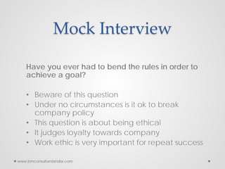 Mock Interview
Have you ever had to bend the rules in order to
achieve a goal?
• Beware of this question
• Under no circumstances is it ok to break
company policy
• This question is about being ethical
• It judges loyalty towards company
• Work ethic is very important for repeat success
www.bmconsultantsindia.com
 