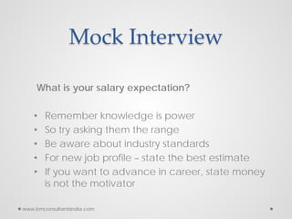 Mock Interview
What is your salary expectation?
• Remember knowledge is power
• So try asking them the range
• Be aware about industry standards
• For new job profile – state the best estimate
• If you want to advance in career, state money
is not the motivator
www.bmconsultantsindia.com
 