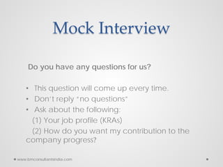 Mock Interview
Do you have any questions for us?
• This question will come up every time.
• Don’t reply “no questions”
• Ask about the following:
(1) Your job profile (KRAs)
(2) How do you want my contribution to the
company progress?
www.bmconsultantsindia.com
 