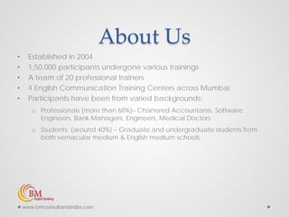 About Us
• Established in 2004
• 1,50,000 participants undergone various trainings
• A team of 20 professional trainers
• 4 English Communication Training Centers across Mumbai
• Participants have been from varied backgrounds:
o Professionals (more than 60%)– Chartered Accountants, Software
Engineers, Bank Managers, Engineers, Medical Doctors
o Students: (around 40%) – Graduate and undergraduate students from
both vernacular medium & English medium schools
www.bmconsultantsindia.com
 