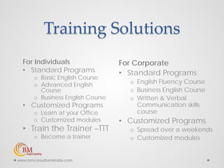 Training Solutions
For Individuals
• Standard Programs
o Basic English Course
o Advanced English
Course
o Business English Course
• Customized Programs
o Learn at your Office
o Customized modules
• Train the Trainer –TTT
o Become a trainer
For Corporate
• Standard Programs
o English Fluency Course
o Business English Course
o Written & Verbal
Communication skills
course
• Customized Programs
o Spread over a weekends
o Customized modules
www.bmconsultantsindia.com
 