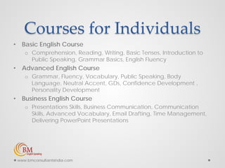 Courses for Individuals
• Basic English Course
o Comprehension, Reading, Writing, Basic Tenses, Introduction to
Public Speaking, Grammar Basics, English Fluency
• Advanced English Course
o Grammar, Fluency, Vocabulary, Public Speaking, Body
Language, Neutral Accent, GDs, Confidence Development ,
Personality Development
• Business English Course
o Presentations Skills, Business Communication, Communication
Skills, Advanced Vocabulary, Email Drafting, Time Management,
Delivering PowerPoint Presentations
www.bmconsultantsindia.com
 