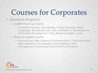 Courses for Corporates
• Standard Programs
o English Fluency Course
• Grammar, Fluency, Vocabulary, Public Speaking, Body
Language, Neutral Accent, GDs, Confidence Development ,
Personality Development 2 Day Business English Course
o Business English Course
• Presentations Skills, Business Communication, Communication
Skills, Advanced Vocabulary, Email Drafting, Time
Management, Delivering PowerPoint Presentations
www.bmconsultantsindia.com
 