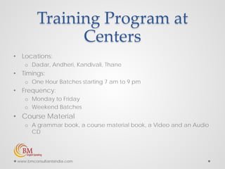 Training Program at
Centers
• Locations:
o Dadar, Andheri, Kandivali, Thane
• Timings:
o One Hour Batches starting 7 am to 9 pm
• Frequency:
o Monday to Friday
o Weekend Batches
• Course Material
o A grammar book, a course material book, a Video and an Audio
CD
www.bmconsultantsindia.com
 
