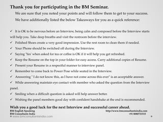 www.bmconsultantsindia.com
Thank you for participating in the BM Seminar.
We are sure that you noted your points and will follow them to get to your success.
We have additionally listed the below Takeaways for you as a quick reference:
 It is OK to be nervous before an Interview, being calm and composed before the Interview starts
will help you. Take deep breaths and visit the restroom before the interview.
 Polished Shoes create a very good impression. Use the rest room to clean them if needed.
 Your Phone should be switched off during the Interview.
 Saying 'Yes' when asked for tea or coffee is OK if it will help you get refreshed.
 Keep the Resume on the top in your folder for easy access. Carry additional copies of Resume.
 Present your Resume in a respectful manner to interview panel.
 Remember to come back to Power Pose while seated in the Interview.
 Answering " I do not know this, as I have not come across this ever" is an acceptable answer.
 While answering maintain eye contact with member who asked the question from the Interview
panel.
 Smiling when a difficult question is asked will help answer better.
 Wishing the panel members good day with confident handshake at the end is recommended.
Wish you a good luck for the next Interview and successful career ahead.
BM English Speaking http://www.bmconsultantsindia.com
BM Consultants India +91 8080721515
 