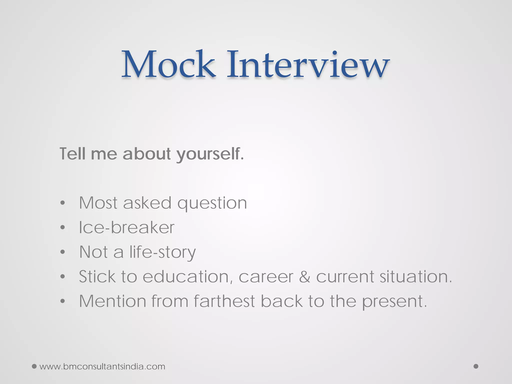 Mock Interview
Tell me about yourself.
• Most asked question
• Ice-breaker
• Not a life-story
• Stick to education, career & current situation.
• Mention from farthest back to the present.
www.bmconsultantsindia.com
 