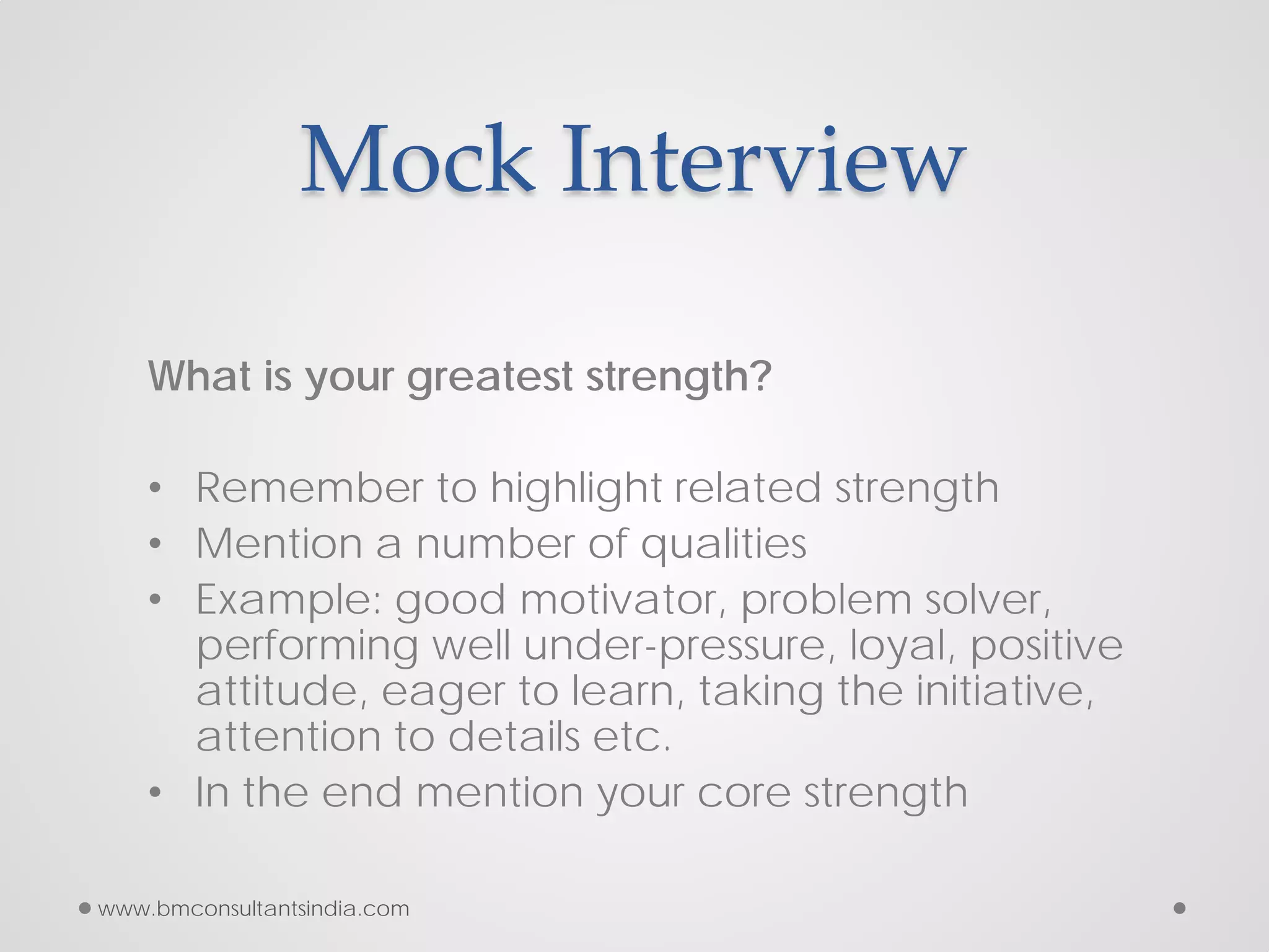Mock Interview
What is your greatest strength?
• Remember to highlight related strength
• Mention a number of qualities
• Example: good motivator, problem solver,
performing well under-pressure, loyal, positive
attitude, eager to learn, taking the initiative,
attention to details etc.
• In the end mention your core strength
www.bmconsultantsindia.com
 