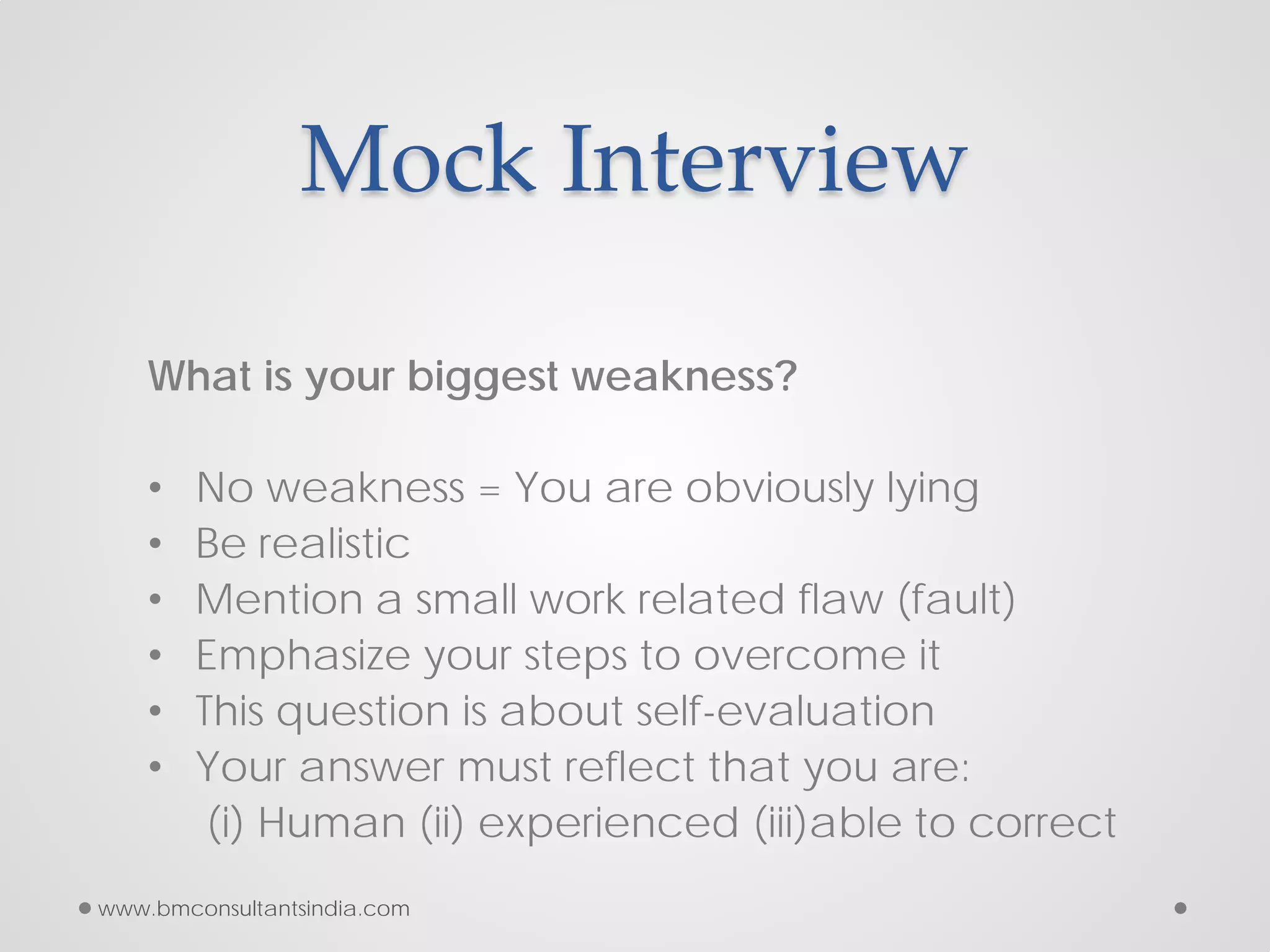 Mock Interview
What is your biggest weakness?
• No weakness = You are obviously lying
• Be realistic
• Mention a small work related flaw (fault)
• Emphasize your steps to overcome it
• This question is about self-evaluation
• Your answer must reflect that you are:
(i) Human (ii) experienced (iii)able to correct
www.bmconsultantsindia.com
 