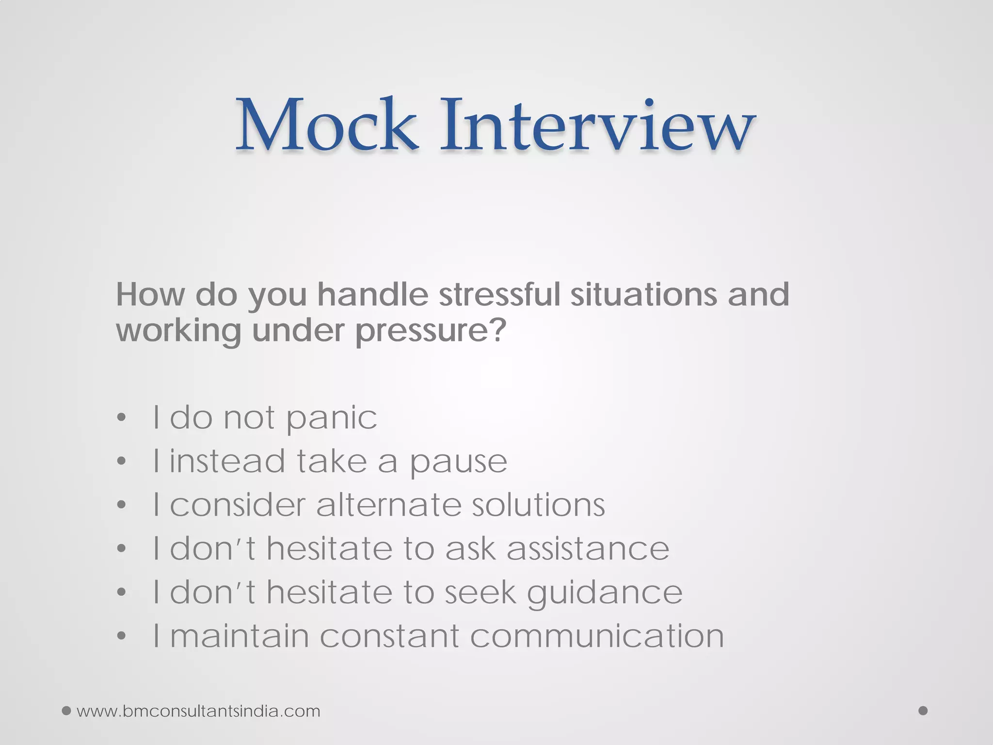 Mock Interview
How do you handle stressful situations and
working under pressure?
• I do not panic
• I instead take a pause
• I consider alternate solutions
• I don’t hesitate to ask assistance
• I don’t hesitate to seek guidance
• I maintain constant communication
www.bmconsultantsindia.com
 