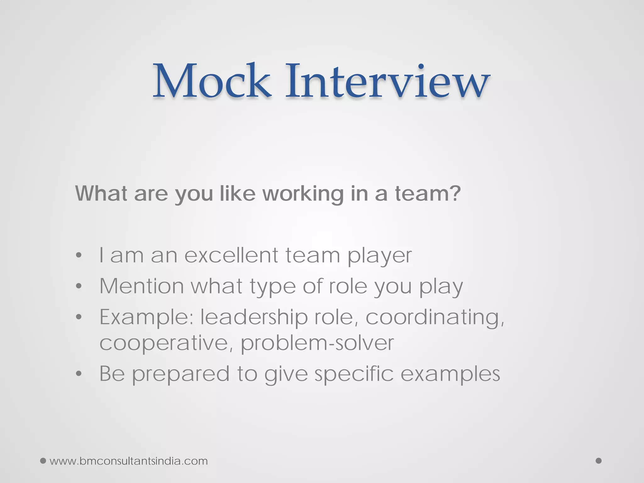Mock Interview
What are you like working in a team?
• I am an excellent team player
• Mention what type of role you play
• Example: leadership role, coordinating,
cooperative, problem-solver
• Be prepared to give specific examples
www.bmconsultantsindia.com
 