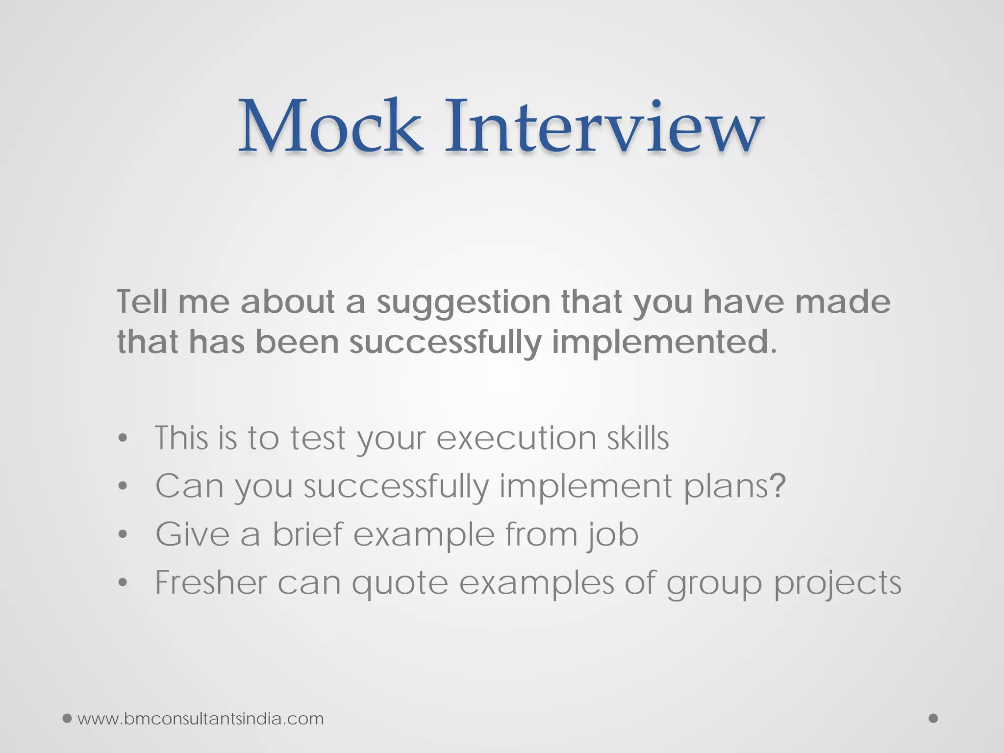 Mock Interview
Tell me about a suggestion that you have made
that has been successfully implemented.
• This is to test your execution skills
• Can you successfully implement plans?
• Give a brief example from job
• Fresher can quote examples of group projects
www.bmconsultantsindia.com
 
