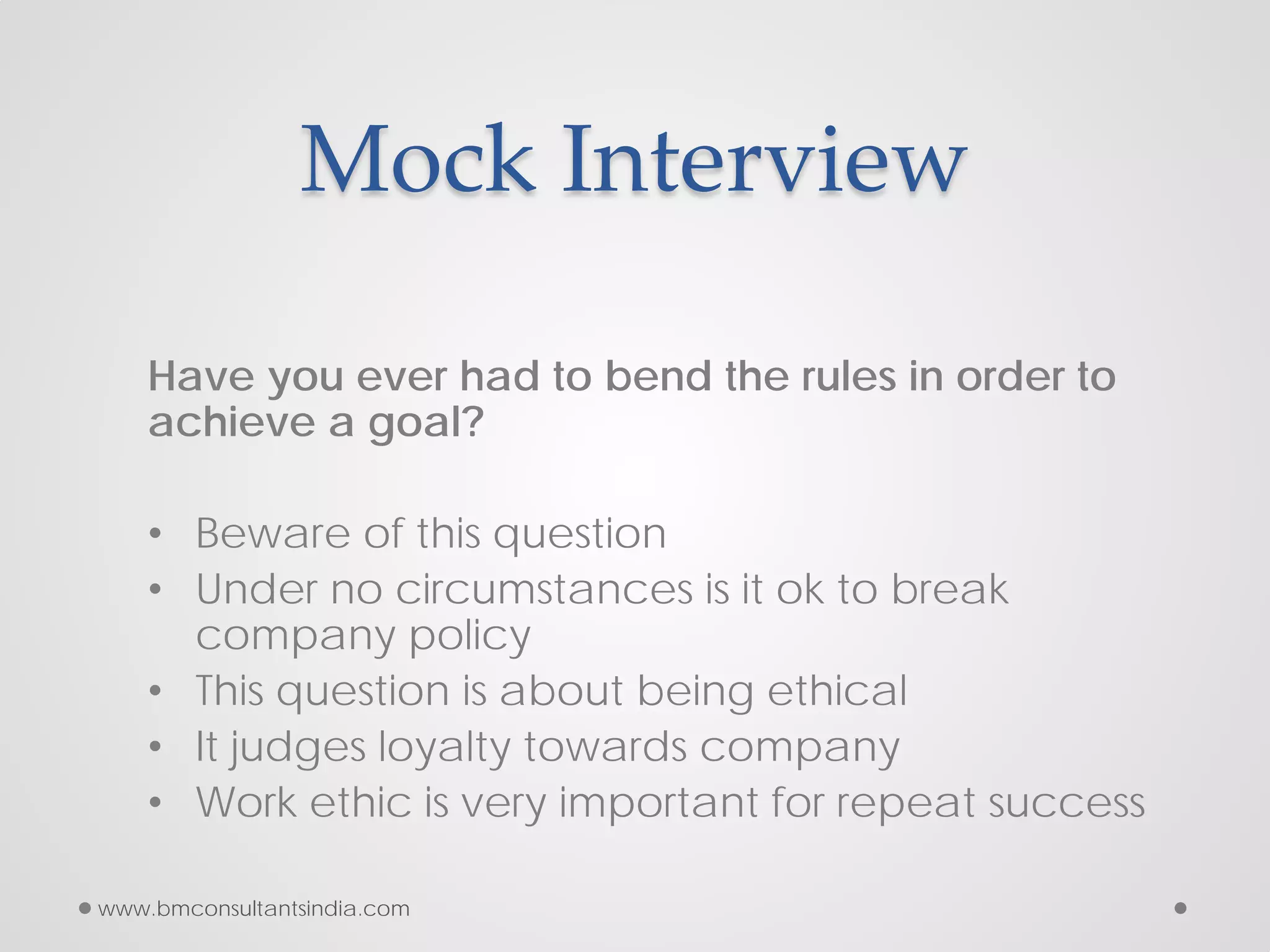 Mock Interview
Have you ever had to bend the rules in order to
achieve a goal?
• Beware of this question
• Under no circumstances is it ok to break
company policy
• This question is about being ethical
• It judges loyalty towards company
• Work ethic is very important for repeat success
www.bmconsultantsindia.com
 
