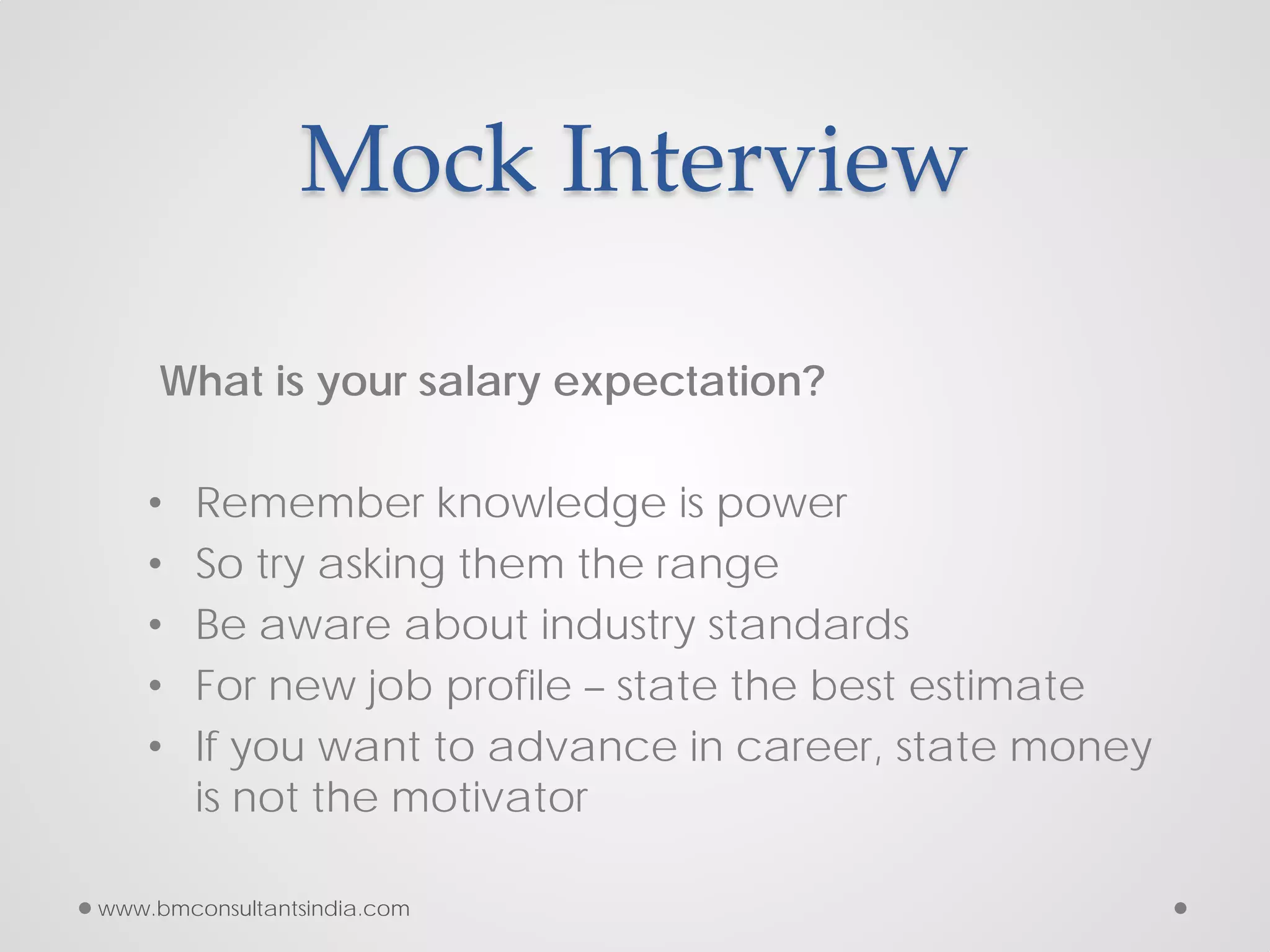 Mock Interview
What is your salary expectation?
• Remember knowledge is power
• So try asking them the range
• Be aware about industry standards
• For new job profile – state the best estimate
• If you want to advance in career, state money
is not the motivator
www.bmconsultantsindia.com
 