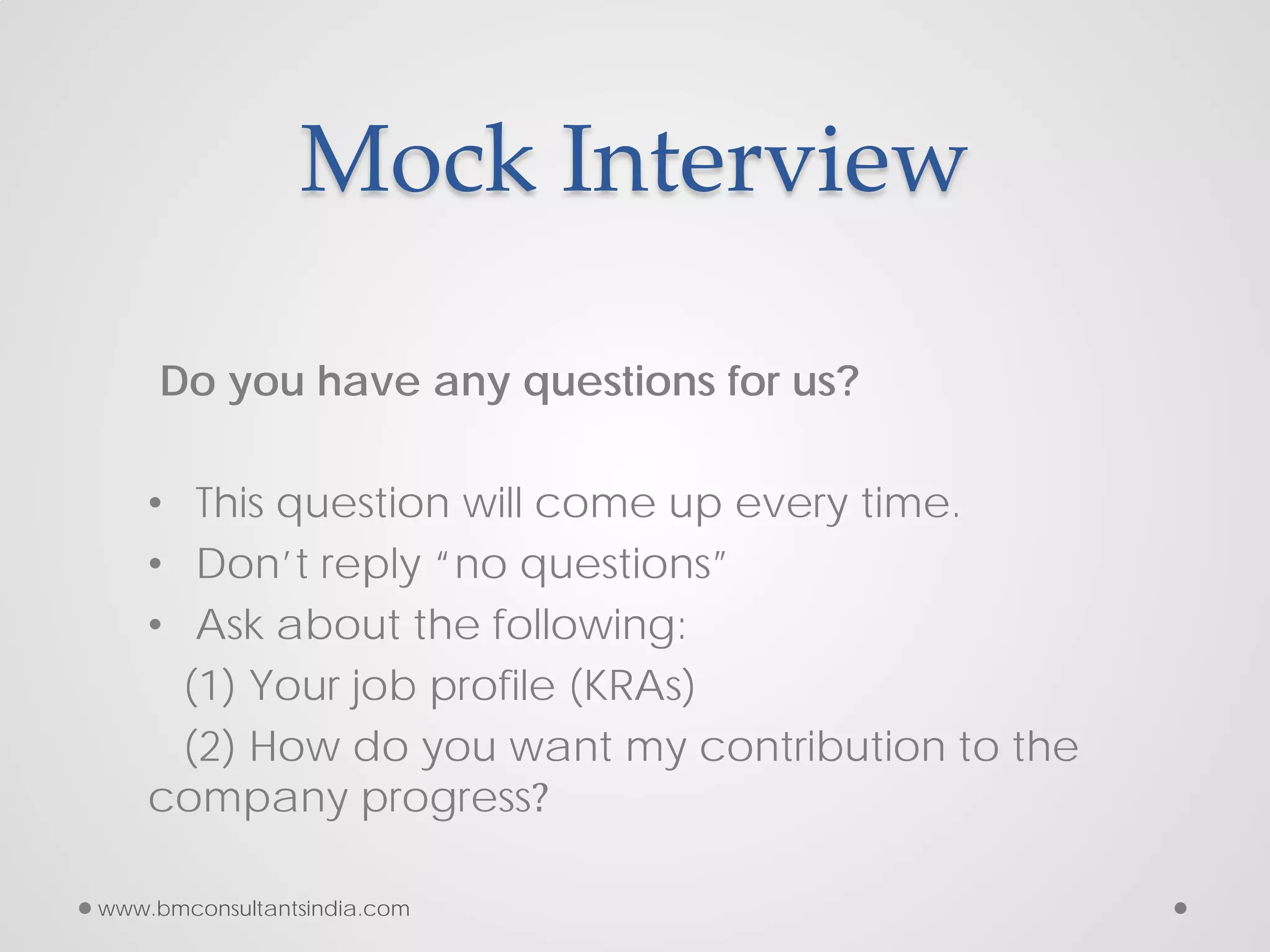 Mock Interview
Do you have any questions for us?
• This question will come up every time.
• Don’t reply “no questions”
• Ask about the following:
(1) Your job profile (KRAs)
(2) How do you want my contribution to the
company progress?
www.bmconsultantsindia.com
 