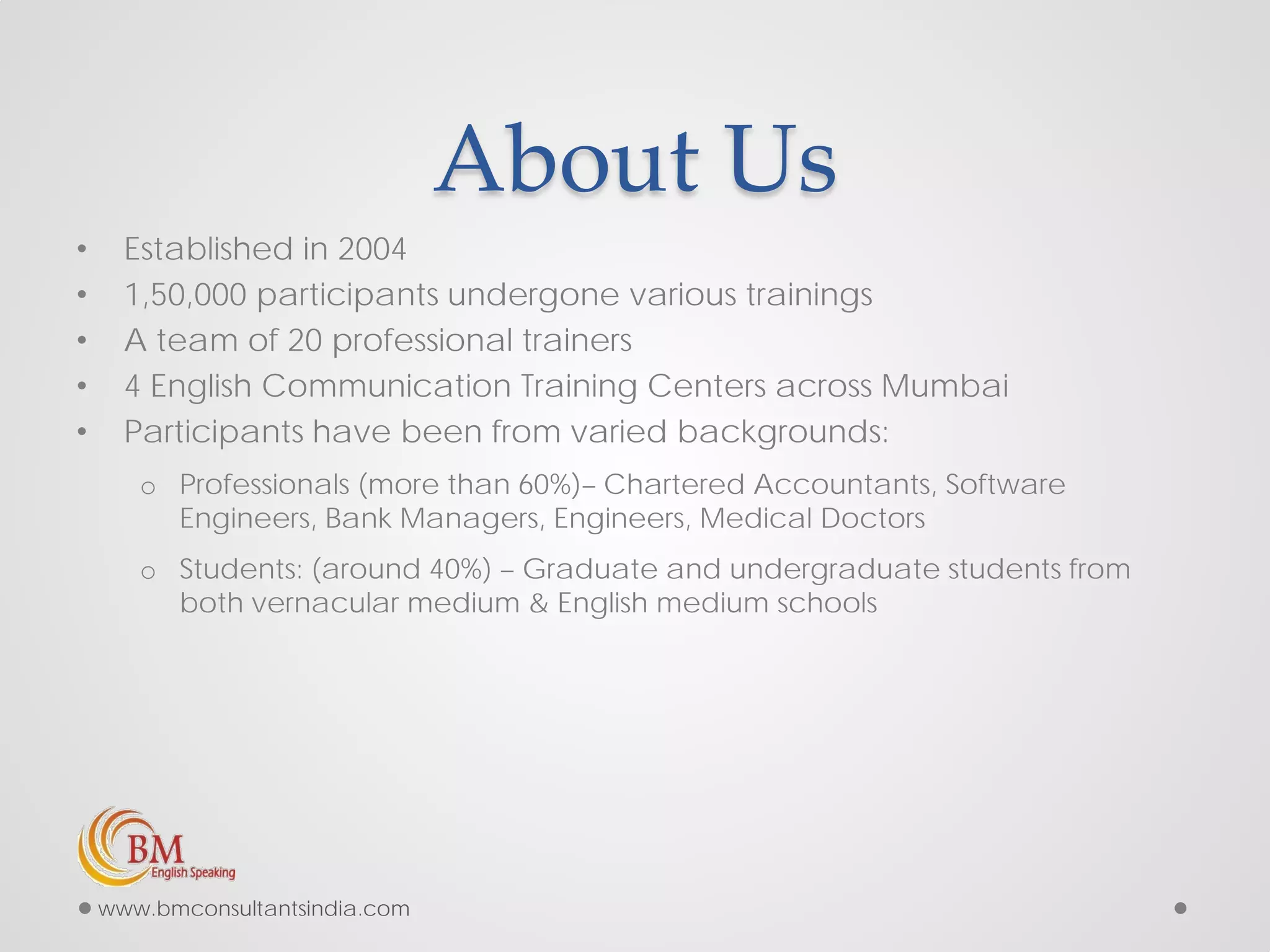 About Us
• Established in 2004
• 1,50,000 participants undergone various trainings
• A team of 20 professional trainers
• 4 English Communication Training Centers across Mumbai
• Participants have been from varied backgrounds:
o Professionals (more than 60%)– Chartered Accountants, Software
Engineers, Bank Managers, Engineers, Medical Doctors
o Students: (around 40%) – Graduate and undergraduate students from
both vernacular medium & English medium schools
www.bmconsultantsindia.com
 