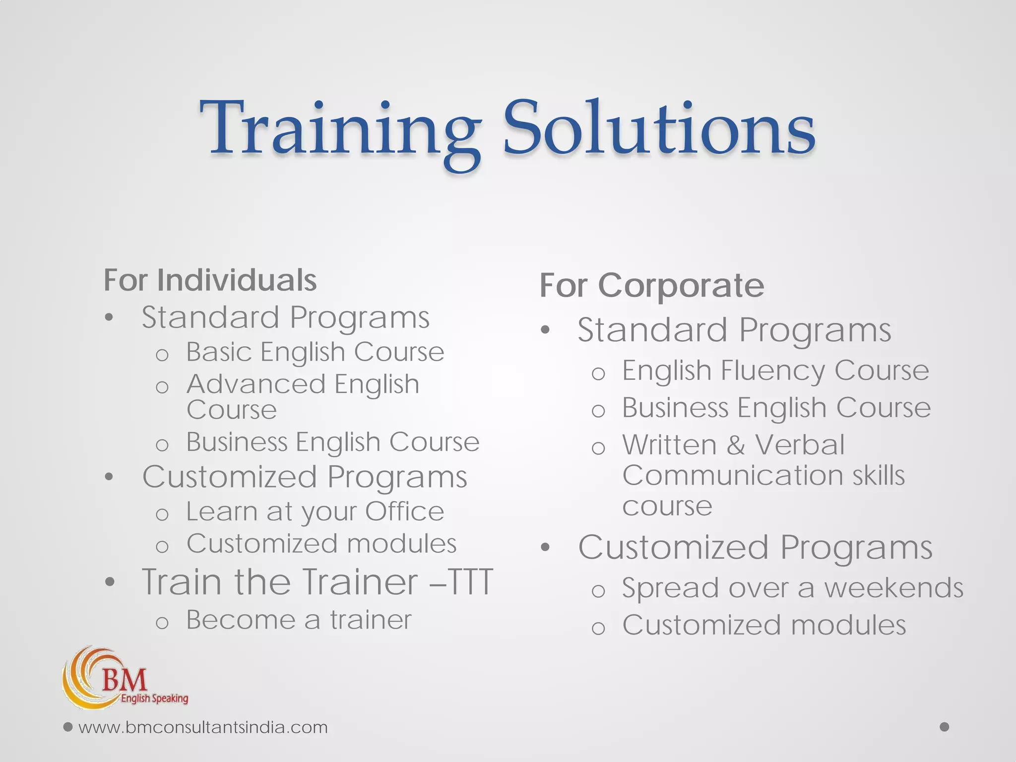 Training Solutions
For Individuals
• Standard Programs
o Basic English Course
o Advanced English
Course
o Business English Course
• Customized Programs
o Learn at your Office
o Customized modules
• Train the Trainer –TTT
o Become a trainer
For Corporate
• Standard Programs
o English Fluency Course
o Business English Course
o Written & Verbal
Communication skills
course
• Customized Programs
o Spread over a weekends
o Customized modules
www.bmconsultantsindia.com
 