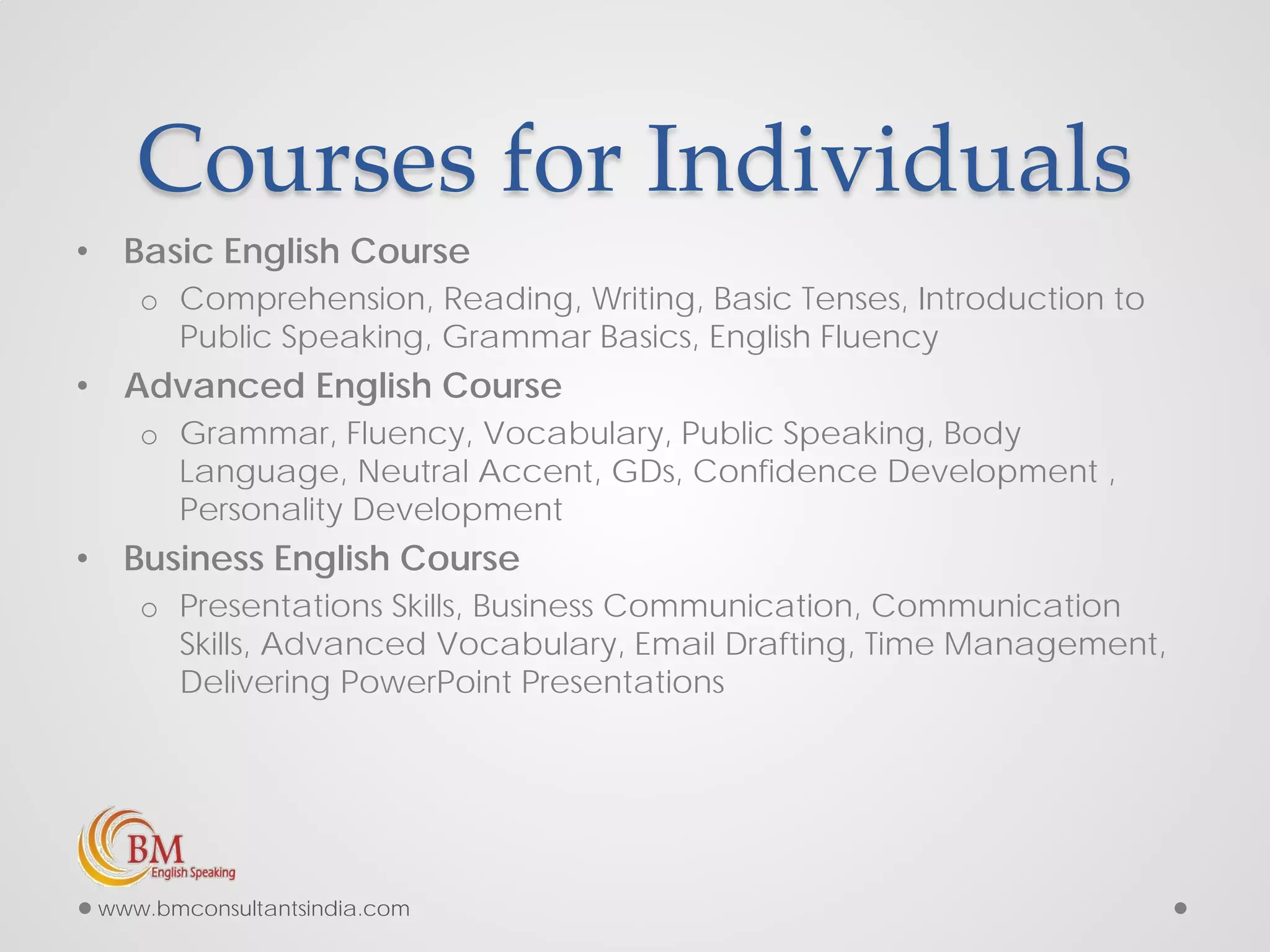 Courses for Individuals
• Basic English Course
o Comprehension, Reading, Writing, Basic Tenses, Introduction to
Public Speaking, Grammar Basics, English Fluency
• Advanced English Course
o Grammar, Fluency, Vocabulary, Public Speaking, Body
Language, Neutral Accent, GDs, Confidence Development ,
Personality Development
• Business English Course
o Presentations Skills, Business Communication, Communication
Skills, Advanced Vocabulary, Email Drafting, Time Management,
Delivering PowerPoint Presentations
www.bmconsultantsindia.com
 