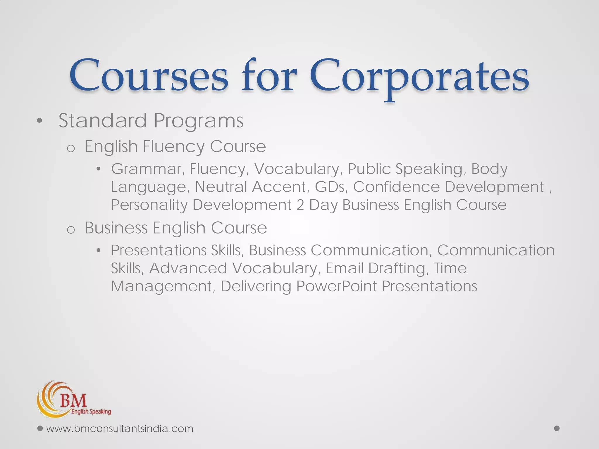 Courses for Corporates
• Standard Programs
o English Fluency Course
• Grammar, Fluency, Vocabulary, Public Speaking, Body
Language, Neutral Accent, GDs, Confidence Development ,
Personality Development 2 Day Business English Course
o Business English Course
• Presentations Skills, Business Communication, Communication
Skills, Advanced Vocabulary, Email Drafting, Time
Management, Delivering PowerPoint Presentations
www.bmconsultantsindia.com
 
