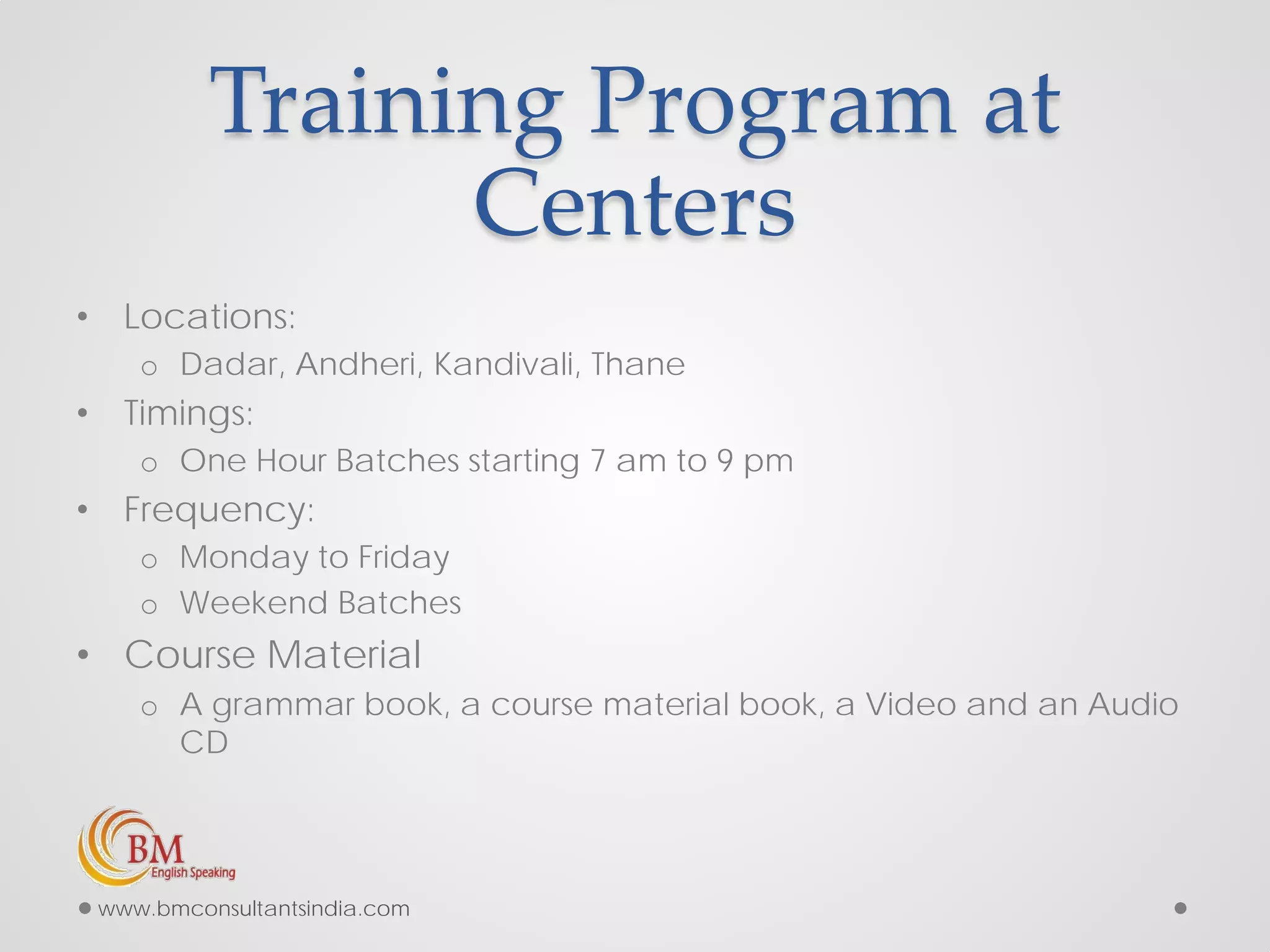 Training Program at
Centers
• Locations:
o Dadar, Andheri, Kandivali, Thane
• Timings:
o One Hour Batches starting 7 am to 9 pm
• Frequency:
o Monday to Friday
o Weekend Batches
• Course Material
o A grammar book, a course material book, a Video and an Audio
CD
www.bmconsultantsindia.com
 