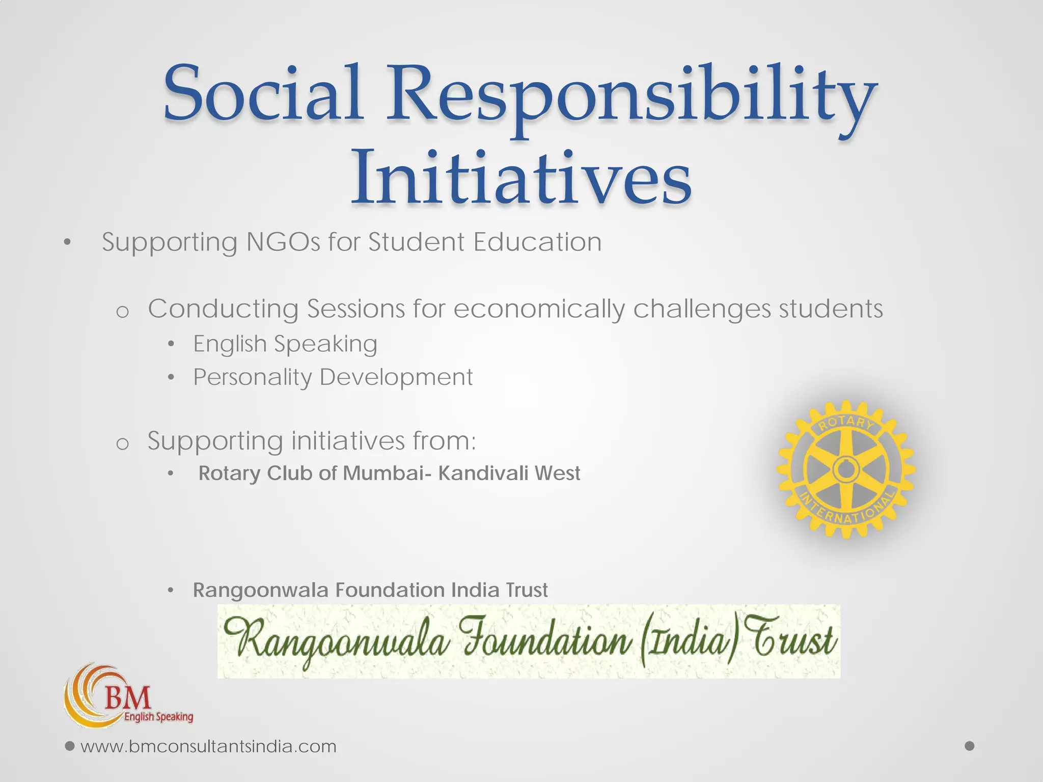 Social Responsibility
Initiatives
• Supporting NGOs for Student Education
o Conducting Sessions for economically challenges students
• English Speaking
• Personality Development
o Supporting initiatives from:
• Rotary Club of Mumbai- Kandivali West
• Rangoonwala Foundation India Trust
www.bmconsultantsindia.com
 