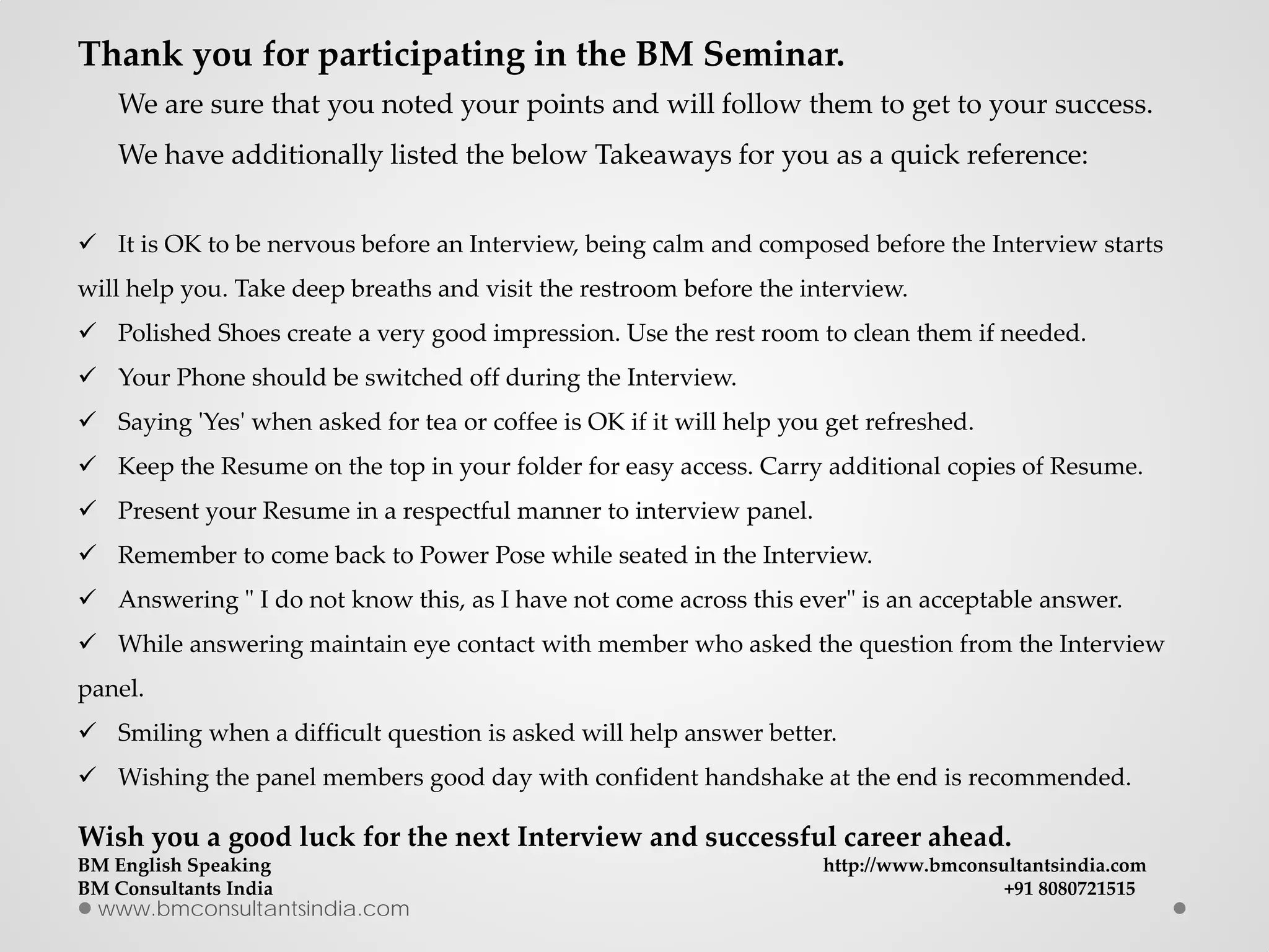 www.bmconsultantsindia.com
Thank you for participating in the BM Seminar.
We are sure that you noted your points and will follow them to get to your success.
We have additionally listed the below Takeaways for you as a quick reference:
 It is OK to be nervous before an Interview, being calm and composed before the Interview starts
will help you. Take deep breaths and visit the restroom before the interview.
 Polished Shoes create a very good impression. Use the rest room to clean them if needed.
 Your Phone should be switched off during the Interview.
 Saying 'Yes' when asked for tea or coffee is OK if it will help you get refreshed.
 Keep the Resume on the top in your folder for easy access. Carry additional copies of Resume.
 Present your Resume in a respectful manner to interview panel.
 Remember to come back to Power Pose while seated in the Interview.
 Answering " I do not know this, as I have not come across this ever" is an acceptable answer.
 While answering maintain eye contact with member who asked the question from the Interview
panel.
 Smiling when a difficult question is asked will help answer better.
 Wishing the panel members good day with confident handshake at the end is recommended.
Wish you a good luck for the next Interview and successful career ahead.
BM English Speaking http://www.bmconsultantsindia.com
BM Consultants India +91 8080721515
 