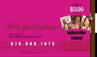 ONLY
                                                                       $ 3.99
                                                                         3.99
 Are You . . .
 BREATHING, LIVING & EMBRACING                                          per issue


 A SUCCESSFUL TRANSITION?


Share Your Testimony!
                                                                      subscribe
 Email us today at
 testify@blestmagazine.com
                                                                        today!
  678.608.1073
  www.blestmagazine.com
              Copyright © 2007 BLEST Magazine. All rights reserved.
 