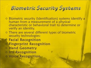 Biometric security (identification) systems identify a human from a measurement of a physical characteristic or behavioral trait to determine or verify an identity. There are several different types of biometric security technologies:  Facial Recognition   Fingerprint Recognition   Hand Geometry   Iris Recognition   Voice Recognition   