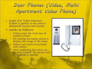 Single Unit Video Intercom System is perfect to be used in residential houses and homes works as follows:  Visitors press the music key of outdoor phone On holding the indoor phone it displays the image of the lobby Indoor user intercommunicate with visitors After confirming the visitor, on pressing "Unlock" the electric lock of the lobby is opened 