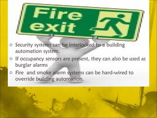 Security systems can be interlocked to a building automation system.  If occupancy sensors are present, they can also be used as burglar alarms Fire and smoke alarm systems can be hard-wired to override building automation.  