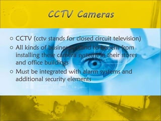 CCTV (cctv stands for closed circuit television)  All kinds of businesses stand to benefit from installing these camera systems in their stores and office buildings Must be integrated with alarm systems and additional security elements 