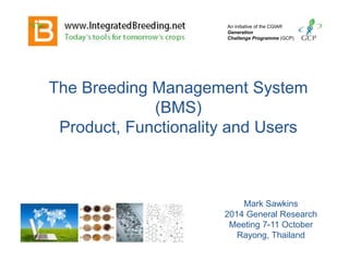 The Breeding Management System
(BMS)
Product, Functionality and Users
An initiative of the CGIAR
Generation
Challenge Programme (GCP)
Mark Sawkins
2014 General Research
Meeting 7-11 October
Rayong, Thailand
 
