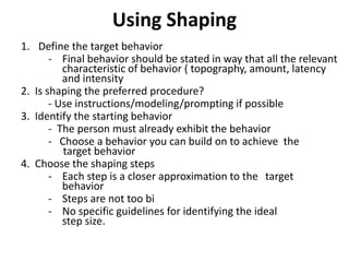 Using Shaping
1. Define the target behavior
- Final behavior should be stated in way that all the relevant
characteristic of behavior ( topography, amount, latency
and intensity
2. Is shaping the preferred procedure?
- Use instructions/modeling/prompting if possible
3. Identify the starting behavior
- The person must already exhibit the behavior
- Choose a behavior you can build on to achieve the
target behavior
4. Choose the shaping steps
- Each step is a closer approximation to the target
behavior
- Steps are not too bi
- No specific guidelines for identifying the ideal
step size.
 