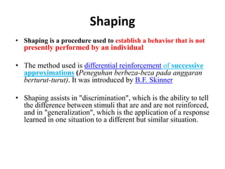Shaping
• Shaping is a procedure used to establish a behavior that is not
presently performed by an individual
• The method used is differential reinforcement of successive
approximations (Peneguhan berbeza-beza pada anggaran
berturut-turut). It was introduced by B.F. Skinner
• Shaping assists in "discrimination", which is the ability to tell
the difference between stimuli that are and are not reinforced,
and in "generalization", which is the application of a response
learned in one situation to a different but similar situation.
 