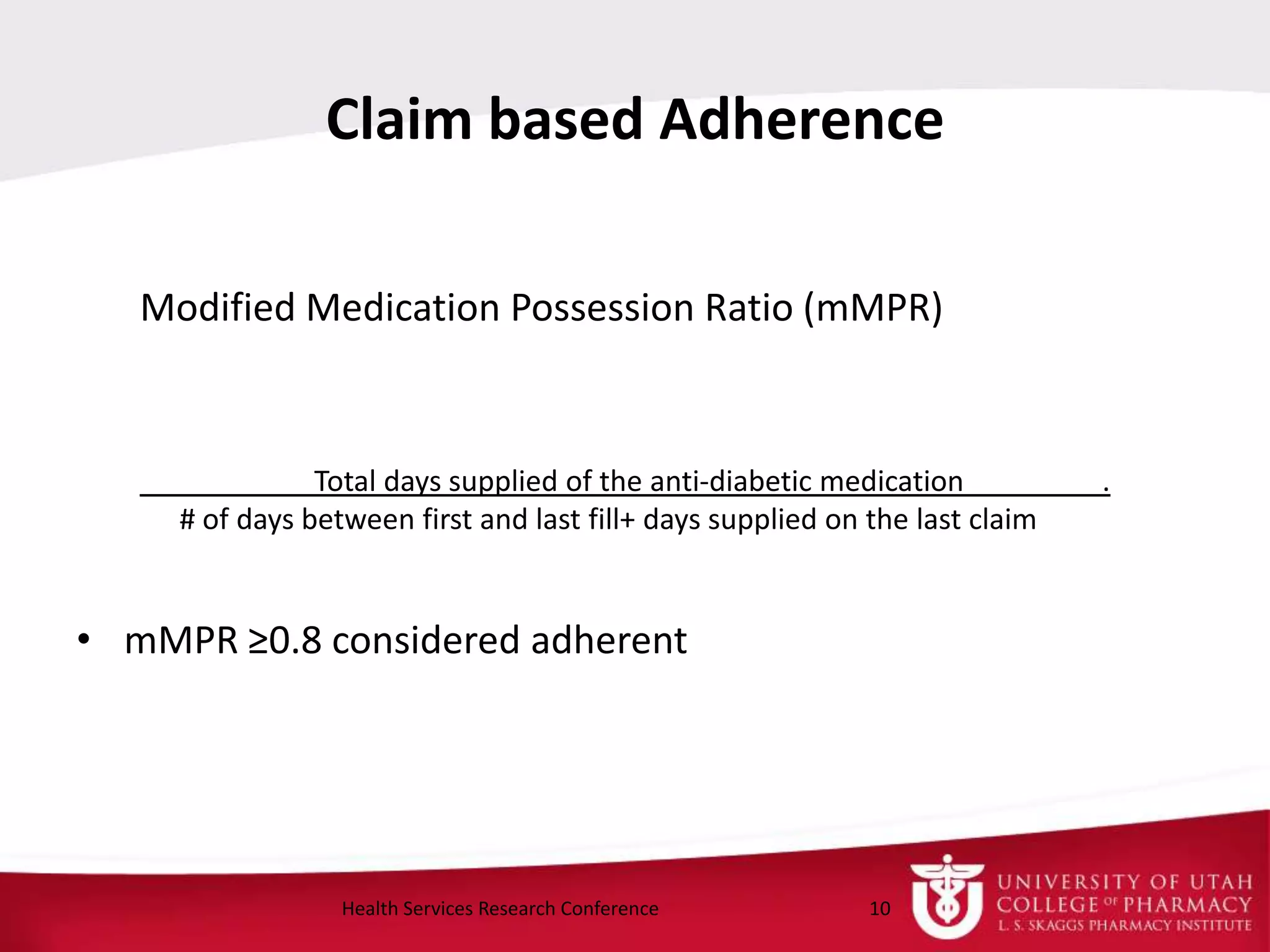 Claim based Adherence
Modified Medication Possession Ratio (mMPR)
Total days supplied of the anti-diabetic medication .
# of days between first and last fill+ days supplied on the last claim
• mMPR ≥0.8 considered adherent
10Health Services Research Conference
 