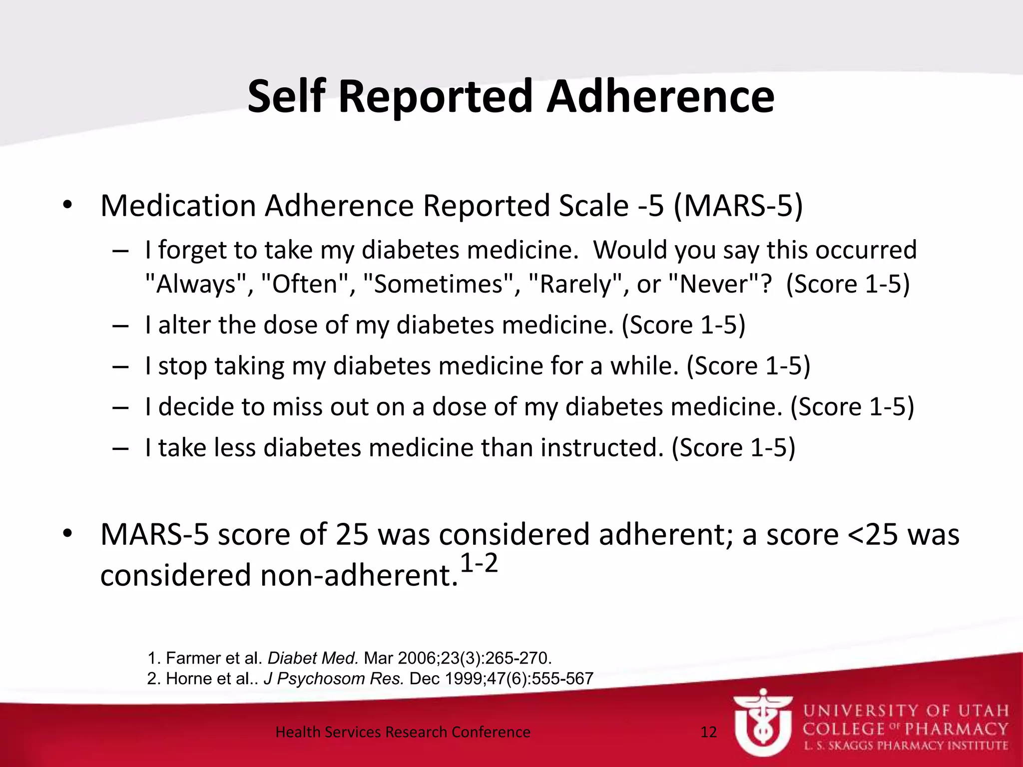 Self Reported Adherence
• Medication Adherence Reported Scale -5 (MARS-5)
– I forget to take my diabetes medicine. Would you say this occurred
"Always", "Often", "Sometimes", "Rarely", or "Never"? (Score 1-5)
– I alter the dose of my diabetes medicine. (Score 1-5)
– I stop taking my diabetes medicine for a while. (Score 1-5)
– I decide to miss out on a dose of my diabetes medicine. (Score 1-5)
– I take less diabetes medicine than instructed. (Score 1-5)
• MARS-5 score of 25 was considered adherent; a score <25 was
considered non-adherent.1-2
12Health Services Research Conference
1. Farmer et al. Diabet Med. Mar 2006;23(3):265-270.
2. Horne et al.. J Psychosom Res. Dec 1999;47(6):555-567
 