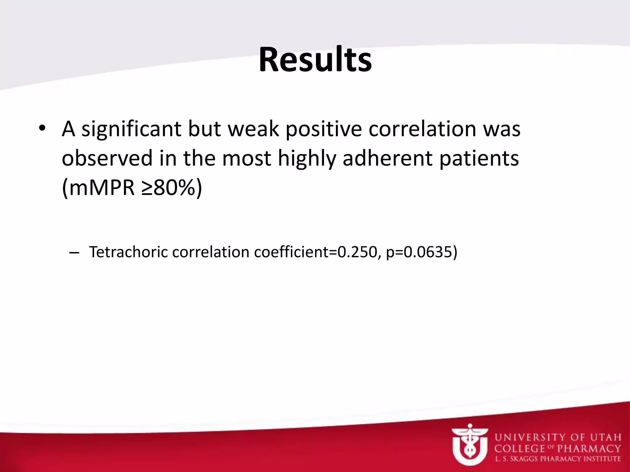 Results
• A significant but weak positive correlation was
observed in the most highly adherent patients
(mMPR ≥80%)
– Tetrachoric correlation coefficient=0.250, p=0.0635)
 