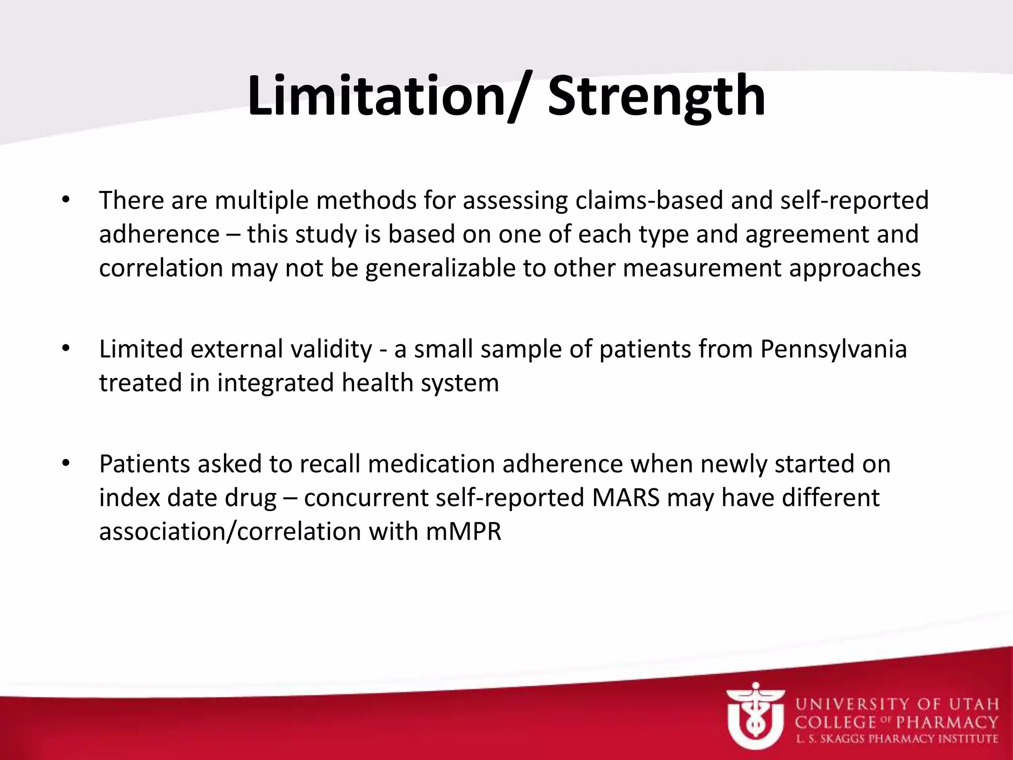 Limitation/ Strength
• There are multiple methods for assessing claims-based and self-reported
adherence – this study is based on one of each type and agreement and
correlation may not be generalizable to other measurement approaches
• Limited external validity - a small sample of patients from Pennsylvania
treated in integrated health system
• Patients asked to recall medication adherence when newly started on
index date drug – concurrent self-reported MARS may have different
association/correlation with mMPR
 