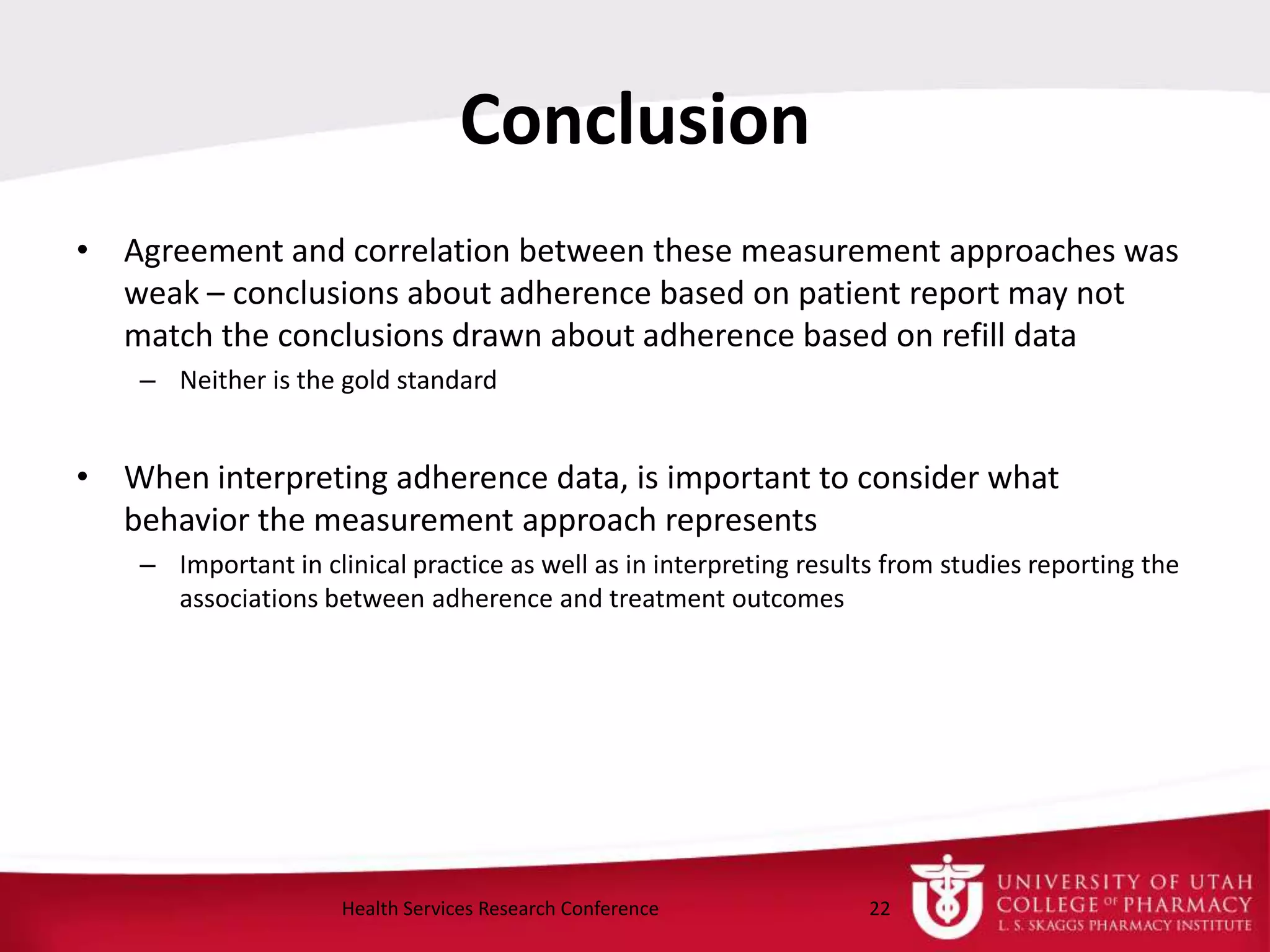 Conclusion
• Agreement and correlation between these measurement approaches was
weak – conclusions about adherence based on patient report may not
match the conclusions drawn about adherence based on refill data
– Neither is the gold standard
• When interpreting adherence data, is important to consider what
behavior the measurement approach represents
– Important in clinical practice as well as in interpreting results from studies reporting the
associations between adherence and treatment outcomes
22Health Services Research Conference
 