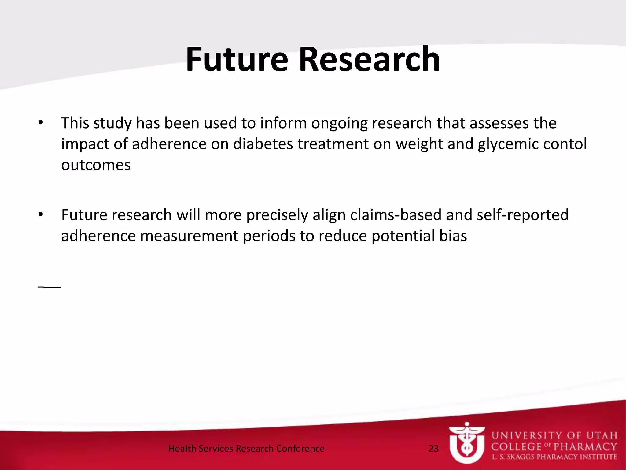 Future Research
• This study has been used to inform ongoing research that assesses the
impact of adherence on diabetes treatment on weight and glycemic contol
outcomes
• Future research will more precisely align claims-based and self-reported
adherence measurement periods to reduce potential bias
23Health Services Research Conference
 