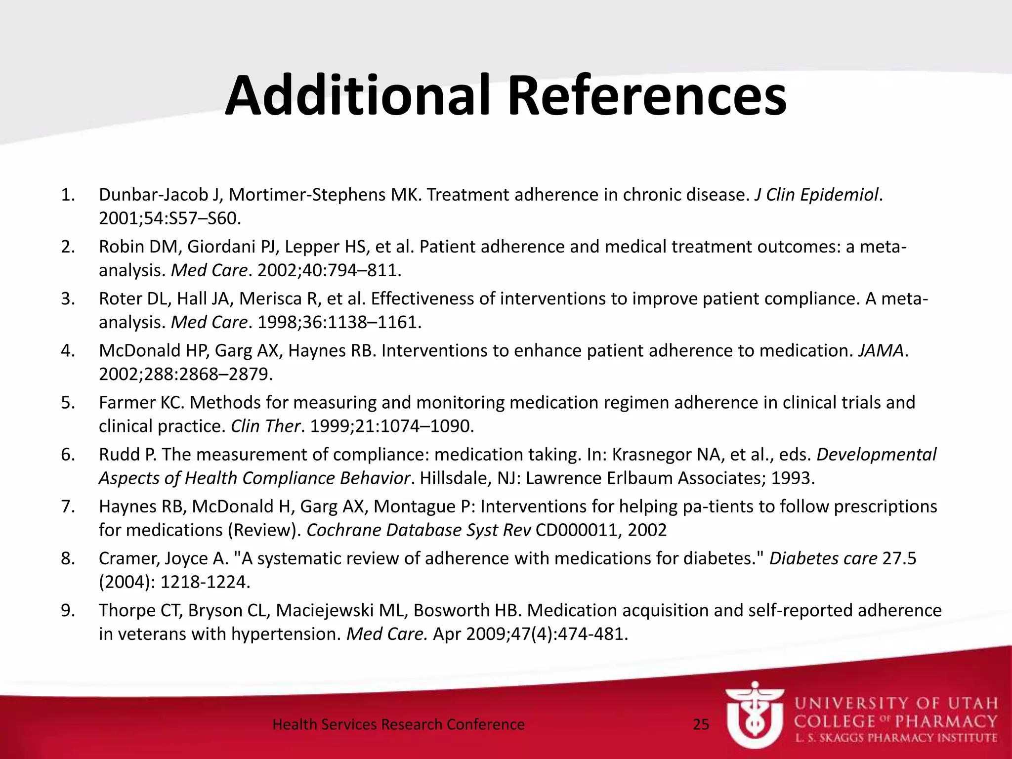 Additional References
1. Dunbar-Jacob J, Mortimer-Stephens MK. Treatment adherence in chronic disease. J Clin Epidemiol.
2001;54:S57–S60.
2. Robin DM, Giordani PJ, Lepper HS, et al. Patient adherence and medical treatment outcomes: a meta-
analysis. Med Care. 2002;40:794–811.
3. Roter DL, Hall JA, Merisca R, et al. Effectiveness of interventions to improve patient compliance. A meta-
analysis. Med Care. 1998;36:1138–1161.
4. McDonald HP, Garg AX, Haynes RB. Interventions to enhance patient adherence to medication. JAMA.
2002;288:2868–2879.
5. Farmer KC. Methods for measuring and monitoring medication regimen adherence in clinical trials and
clinical practice. Clin Ther. 1999;21:1074–1090.
6. Rudd P. The measurement of compliance: medication taking. In: Krasnegor NA, et al., eds. Developmental
Aspects of Health Compliance Behavior. Hillsdale, NJ: Lawrence Erlbaum Associates; 1993.
7. Haynes RB, McDonald H, Garg AX, Montague P: Interventions for helping pa-tients to follow prescriptions
for medications (Review). Cochrane Database Syst Rev CD000011, 2002
8. Cramer, Joyce A. "A systematic review of adherence with medications for diabetes." Diabetes care 27.5
(2004): 1218-1224.
9. Thorpe CT, Bryson CL, Maciejewski ML, Bosworth HB. Medication acquisition and self-reported adherence
in veterans with hypertension. Med Care. Apr 2009;47(4):474-481.
25Health Services Research Conference
 