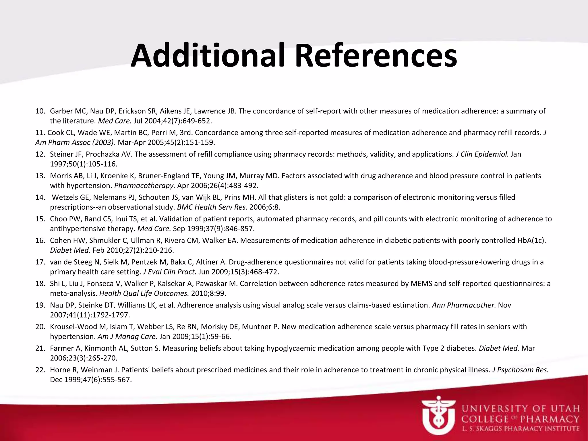 Additional References
10. Garber MC, Nau DP, Erickson SR, Aikens JE, Lawrence JB. The concordance of self-report with other measures of medication adherence: a summary of
the literature. Med Care. Jul 2004;42(7):649-652.
11. Cook CL, Wade WE, Martin BC, Perri M, 3rd. Concordance among three self-reported measures of medication adherence and pharmacy refill records. J
Am Pharm Assoc (2003). Mar-Apr 2005;45(2):151-159.
12. Steiner JF, Prochazka AV. The assessment of refill compliance using pharmacy records: methods, validity, and applications. J Clin Epidemiol. Jan
1997;50(1):105-116.
13. Morris AB, Li J, Kroenke K, Bruner-England TE, Young JM, Murray MD. Factors associated with drug adherence and blood pressure control in patients
with hypertension. Pharmacotherapy. Apr 2006;26(4):483-492.
14. Wetzels GE, Nelemans PJ, Schouten JS, van Wijk BL, Prins MH. All that glisters is not gold: a comparison of electronic monitoring versus filled
prescriptions--an observational study. BMC Health Serv Res. 2006;6:8.
15. Choo PW, Rand CS, Inui TS, et al. Validation of patient reports, automated pharmacy records, and pill counts with electronic monitoring of adherence to
antihypertensive therapy. Med Care. Sep 1999;37(9):846-857.
16. Cohen HW, Shmukler C, Ullman R, Rivera CM, Walker EA. Measurements of medication adherence in diabetic patients with poorly controlled HbA(1c).
Diabet Med. Feb 2010;27(2):210-216.
17. van de Steeg N, Sielk M, Pentzek M, Bakx C, Altiner A. Drug-adherence questionnaires not valid for patients taking blood-pressure-lowering drugs in a
primary health care setting. J Eval Clin Pract. Jun 2009;15(3):468-472.
18. Shi L, Liu J, Fonseca V, Walker P, Kalsekar A, Pawaskar M. Correlation between adherence rates measured by MEMS and self-reported questionnaires: a
meta-analysis. Health Qual Life Outcomes. 2010;8:99.
19. Nau DP, Steinke DT, Williams LK, et al. Adherence analysis using visual analog scale versus claims-based estimation. Ann Pharmacother. Nov
2007;41(11):1792-1797.
20. Krousel-Wood M, Islam T, Webber LS, Re RN, Morisky DE, Muntner P. New medication adherence scale versus pharmacy fill rates in seniors with
hypertension. Am J Manag Care. Jan 2009;15(1):59-66.
21. Farmer A, Kinmonth AL, Sutton S. Measuring beliefs about taking hypoglycaemic medication among people with Type 2 diabetes. Diabet Med. Mar
2006;23(3):265-270.
22. Horne R, Weinman J. Patients' beliefs about prescribed medicines and their role in adherence to treatment in chronic physical illness. J Psychosom Res.
Dec 1999;47(6):555-567.
 