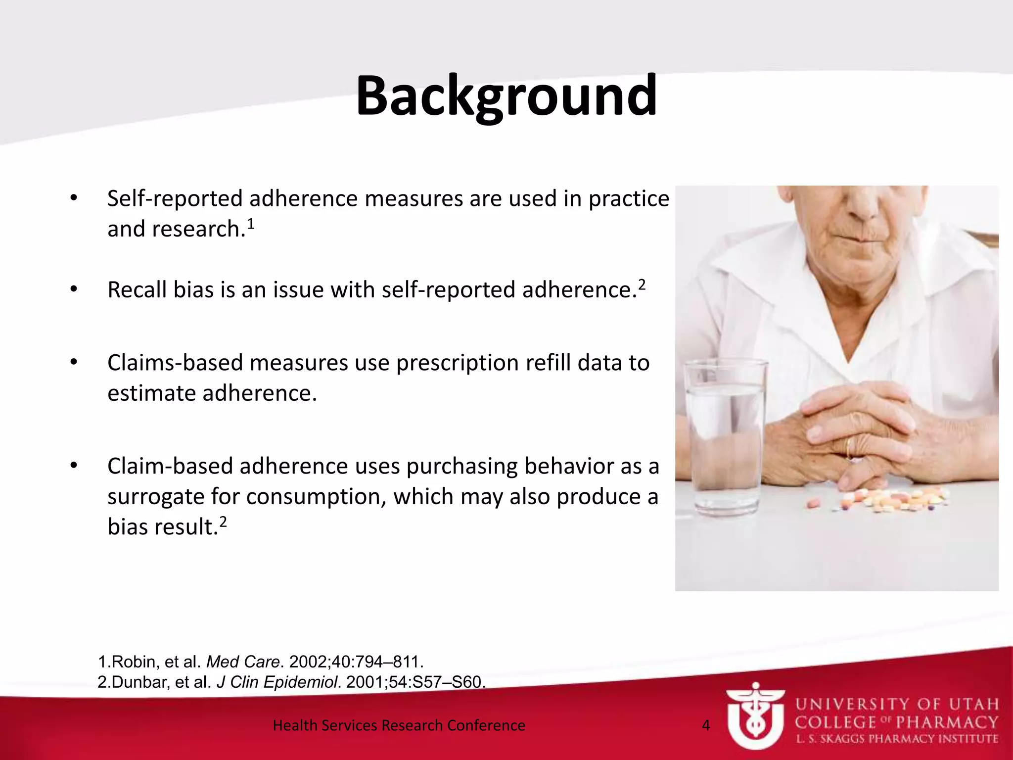 Background
• Self-reported adherence measures are used in practice
and research.1
• Recall bias is an issue with self-reported adherence.2
• Claims-based measures use prescription refill data to
estimate adherence.
• Claim-based adherence uses purchasing behavior as a
surrogate for consumption, which may also produce a
bias result.2
4Health Services Research Conference
1.Robin, et al. Med Care. 2002;40:794–811.
2.Dunbar, et al. J Clin Epidemiol. 2001;54:S57–S60.
 