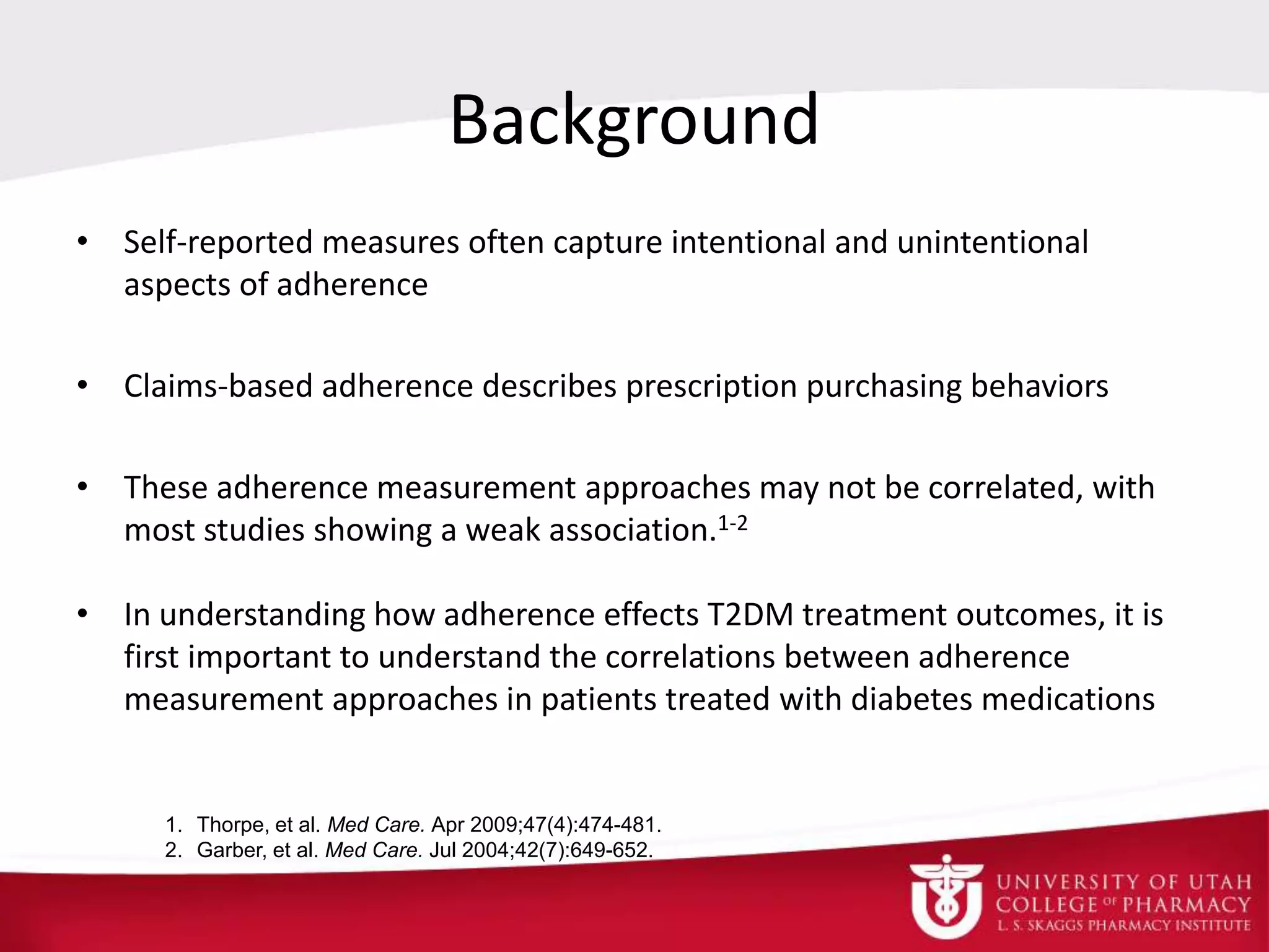Background
• Self-reported measures often capture intentional and unintentional
aspects of adherence
• Claims-based adherence describes prescription purchasing behaviors
• These adherence measurement approaches may not be correlated, with
most studies showing a weak association.1-2
• In understanding how adherence effects T2DM treatment outcomes, it is
first important to understand the correlations between adherence
measurement approaches in patients treated with diabetes medications
1. Thorpe, et al. Med Care. Apr 2009;47(4):474-481.
2. Garber, et al. Med Care. Jul 2004;42(7):649-652.
 