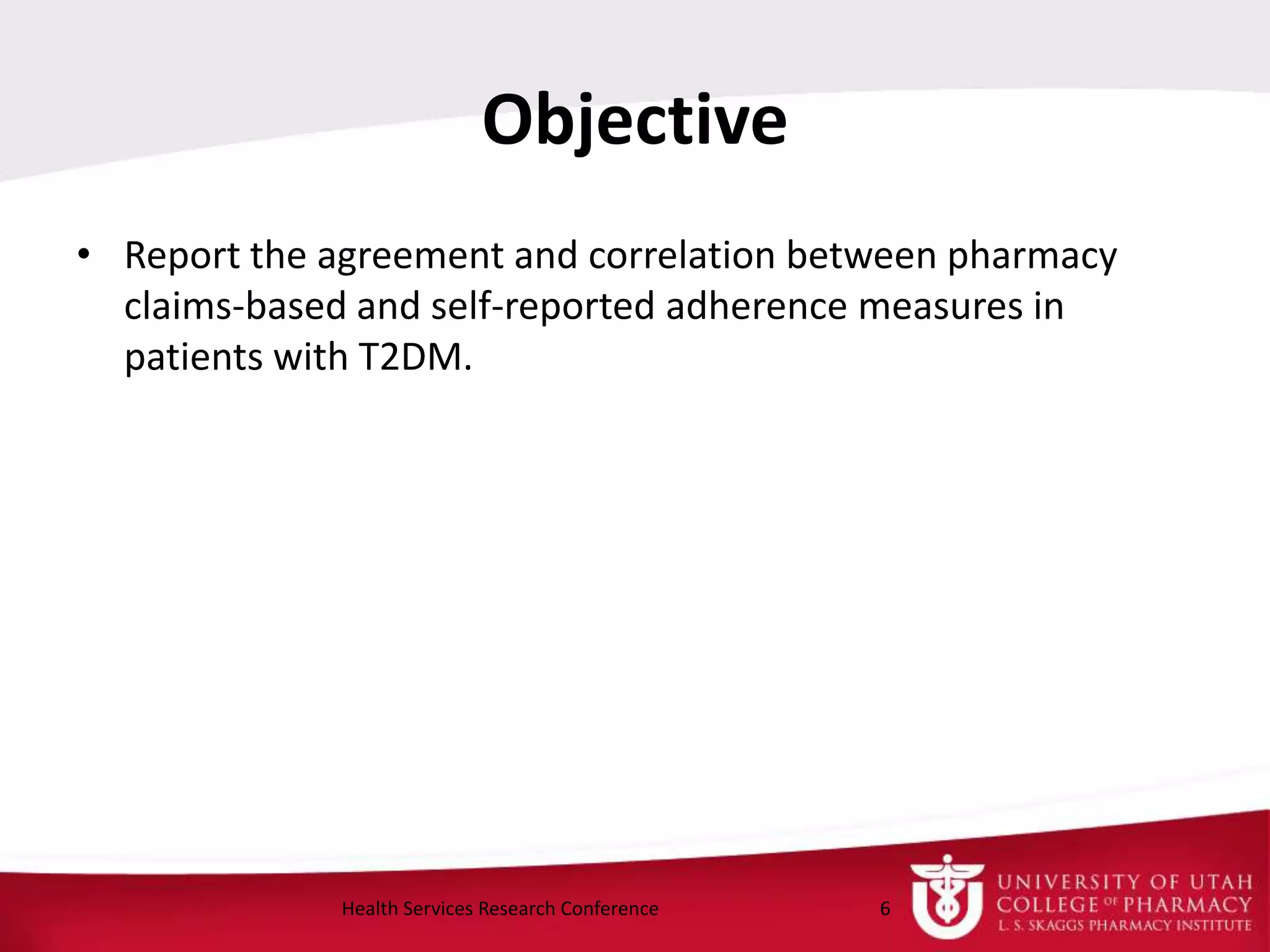 Objective
• Report the agreement and correlation between pharmacy
claims-based and self-reported adherence measures in
patients with T2DM.
6Health Services Research Conference
 