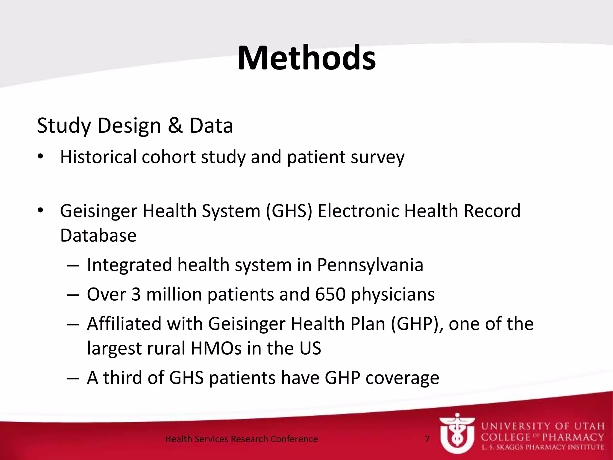 Methods
Study Design & Data
• Historical cohort study and patient survey
• Geisinger Health System (GHS) Electronic Health Record
Database
– Integrated health system in Pennsylvania
– Over 3 million patients and 650 physicians
– Affiliated with Geisinger Health Plan (GHP), one of the
largest rural HMOs in the US
– A third of GHS patients have GHP coverage
7Health Services Research Conference
 