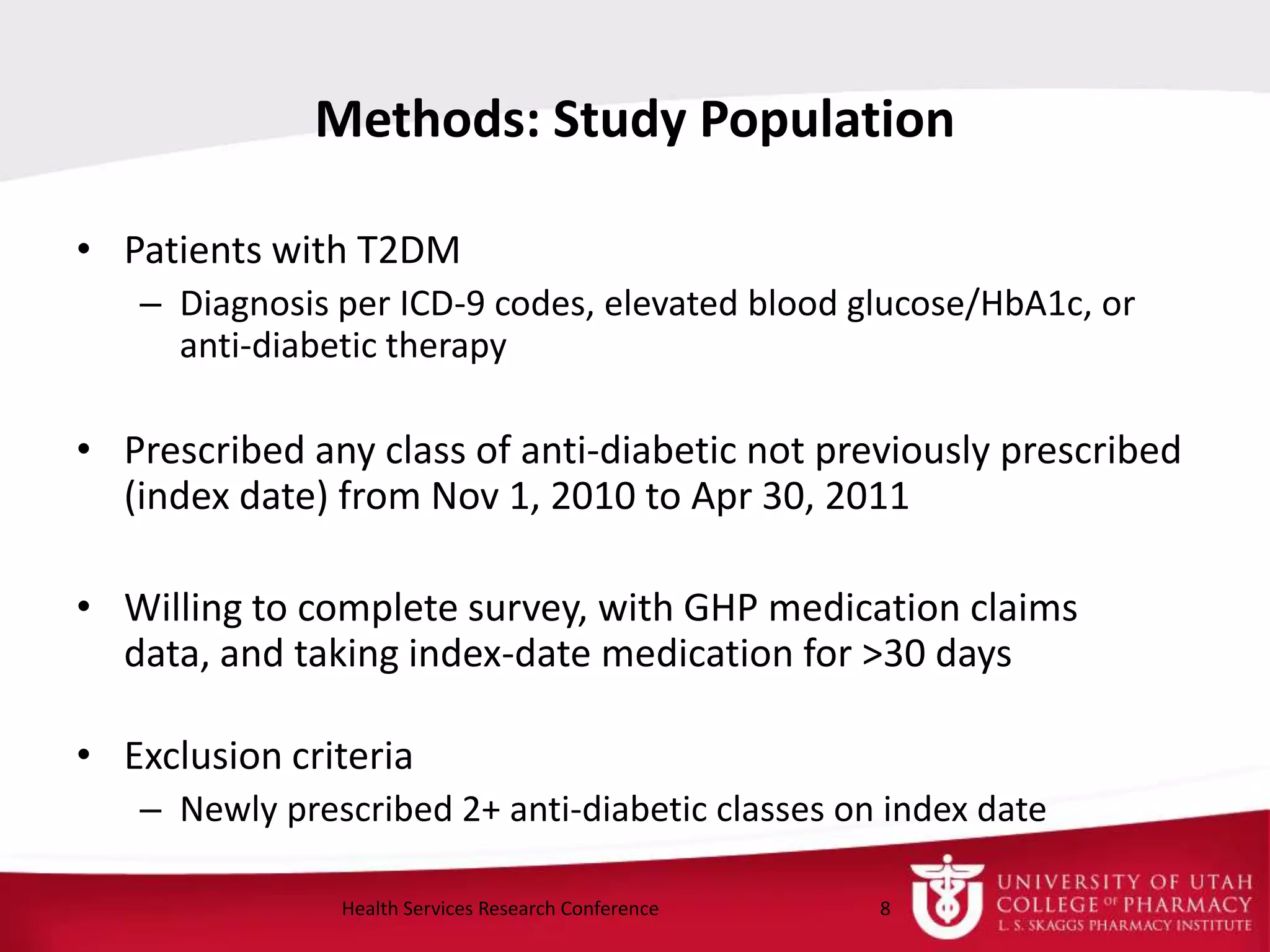 • Patients with T2DM
– Diagnosis per ICD-9 codes, elevated blood glucose/HbA1c, or
anti-diabetic therapy
• Prescribed any class of anti-diabetic not previously prescribed
(index date) from Nov 1, 2010 to Apr 30, 2011
• Willing to complete survey, with GHP medication claims
data, and taking index-date medication for >30 days
• Exclusion criteria
– Newly prescribed 2+ anti-diabetic classes on index date
Methods: Study Population
8Health Services Research Conference
 