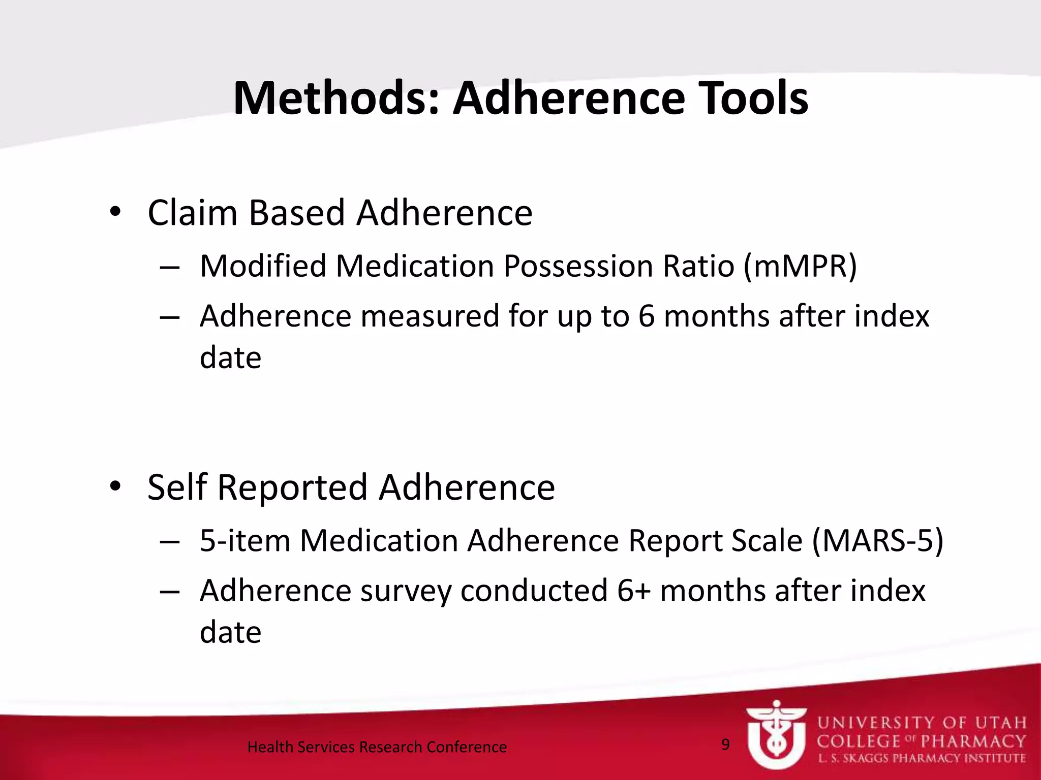 Methods: Adherence Tools
• Claim Based Adherence
– Modified Medication Possession Ratio (mMPR)
– Adherence measured for up to 6 months after index
date
• Self Reported Adherence
– 5-item Medication Adherence Report Scale (MARS-5)
– Adherence survey conducted 6+ months after index
date
9Health Services Research Conference
 