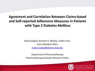 Agreement and Correlation Between Claims-based
and Self-reported Adherence Measures in Patients
with Type 2 Diabetes Mellitus
Mukul Singhal, Brandon K. Bellows, Sudhir Unni,
Carrie McAdam-Marx
mukul.singhal@pharm.utah.edu
Department of Pharmacotherapy
Pharmacotherapy Outcome Research Center
 