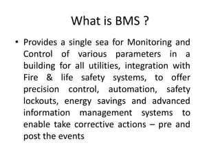What is BMS ?
• Provides a single sea for Monitoring and
Control of various parameters in a
building for all utilities, integration with
Fire & life safety systems, to offer
precision control, automation, safety
lockouts, energy savings and advanced
information management systems to
enable take corrective actions – pre and
post the events
 